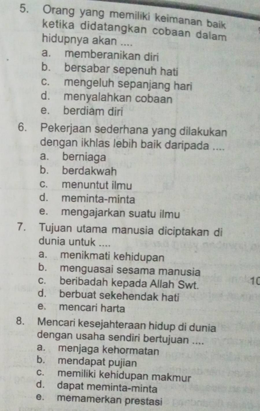 Orang yang memiliki keimanan baik
ketika didatangkan cobaan dalam
hidupnya akan ....
a. memberanikan diri
b. bersabar sepenuh hati
c. mengeluh sepanjang hari
d. menyalahkan cobaan
e. berdiam diri
6. Pekerjaan sederhana yang dilakukan
dengan ikhlas lebih baik daripada ....
a. berniaga
b. berdakwah
c. menuntut ilmu
d. meminta-minta
e. mengajarkan suatu ilmu
7. Tujuan utama manusia diciptakan di
dunia untuk ....
a. menikmati kehidupan
b. menguasai sesama manusia
c. beribadah kepada Allah Swt.
10
d. berbuat sekehendak hati
e. mencari harta
8. Mencari kesejahteraan hidup di dunia
dengan usaha sendiri bertujuan ....
a. menjaga kehormatan
b. mendapat pujian
c. memiliki kehidupan makmur
d. dapat meminta-minta
e. memamerkan prestasi