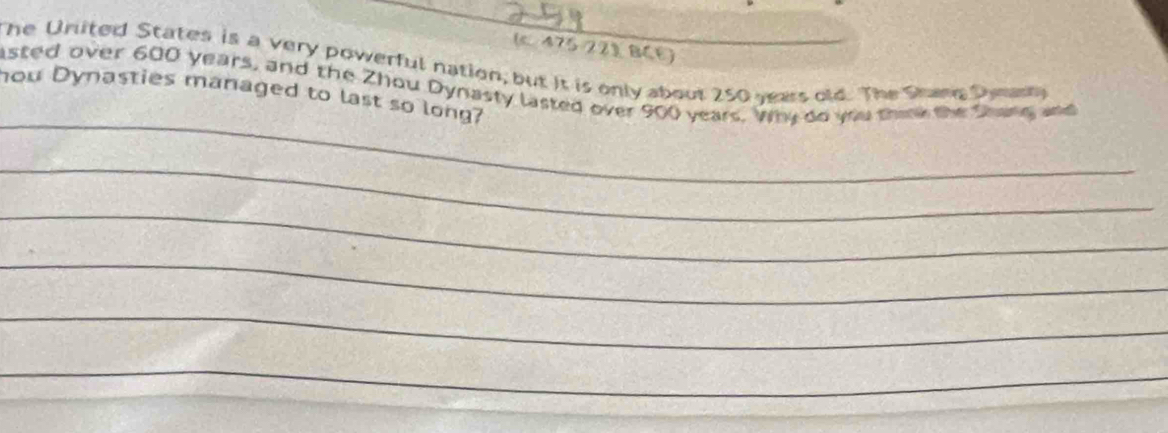 (c 475/221 BCE) 
The United States is a very powerful nation, but it is only about 250 years old. The Shang Dymanly 
_ 
asted over 600 years, and the Zhou Dynasty lasted over 900 years. Why do you thek the Shang and 
hou Dynasties managed to last so long? 
_ 
_ 
_ 
_ 
_