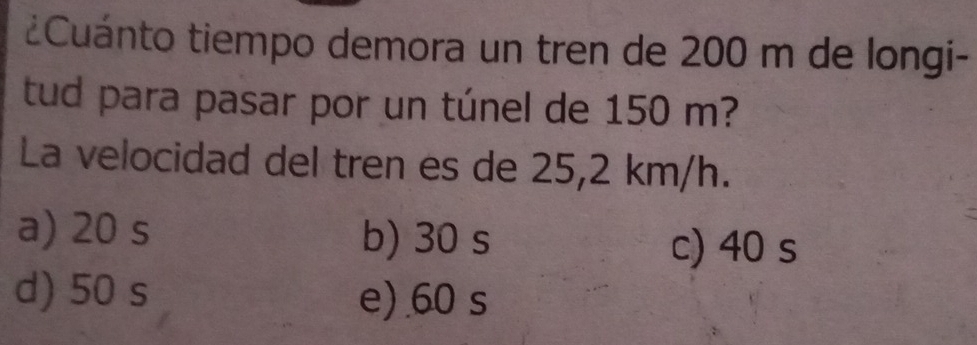 ¿Cuánto tiempo demora un tren de 200 m de longi-
tud para pasar por un túnel de 150 m?
La velocidad del tren es de 25,2 km/h.
a) 20 s b) 30 s
c) 40 s
d) 50 s e) 60 s