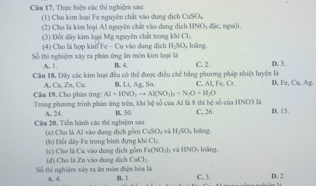 Thực hiện các thí nghiệm sau:
(1) Cho kim loại Fe nguyên chất vào dung dịch CuSO_4. 
(2) Cho lá kim loại Al nguyên chất vào dung dịch HNO_3 đặc, nguội.
(3) Đốt dây kim loại Mg nguyên chất trong khí Cl_2. 
(4) Cho lá hợp kim Fe - Cu vào dung dịch H_2SO_4 loãng.
Số thí nghiệm xảy ra phản ứng ăn mòn kim loại là
A. 1. B. 4. C. 2. D. 3.
Câu 18. Dãy các kim loại đều có thể được điều chế bằng phương pháp nhiệt luyện là
A. Ca, Zn, Cu. B. Li, Ag, Sn. C. Al, Fe, Cr. D. Fe, Cu, Ag.
Câu 19. Cho phản ứng: Al+HNO_3to Al(NO_3)_3+N_2O+H_2O
Trong phương trình phản ứng trên, khi hệ số của Al là 8 thì hệ số của HNO3 là
A. 24. B. 30. C. 26. D. 15.
Câu 20. Tiến hành các thí nghiệm sau
(a) Cho lá Al vào dung dịch gồm CuSO_4 và H_2SO_4 loãng:
(b) Đốt dây Fe trong bình đựng khí Cl_2. 
(c) Cho lá Cu vào dung dịch gồm Fe(NO_3)_3 và HNO_3 loàng.
(d) Cho lá Zn vào dung dịch CuCl_2. 
Số thí nghiệm xảy ra ăn mòn điện hóa là
A. 4. B. 1. C. 3.
D. 2.