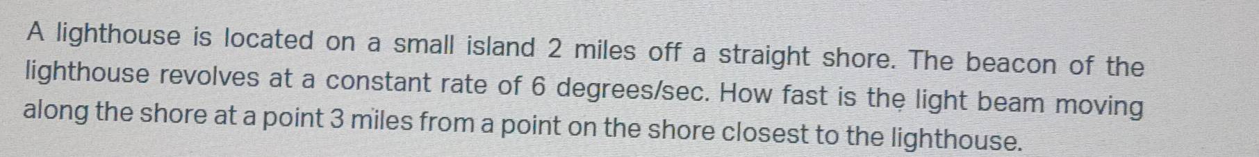 A lighthouse is located on a small island 2 miles off a straight shore. The beacon of the 
lighthouse revolves at a constant rate of 6 degrees/sec. How fast is the light beam moving 
along the shore at a point 3 miles from a point on the shore closest to the lighthouse.