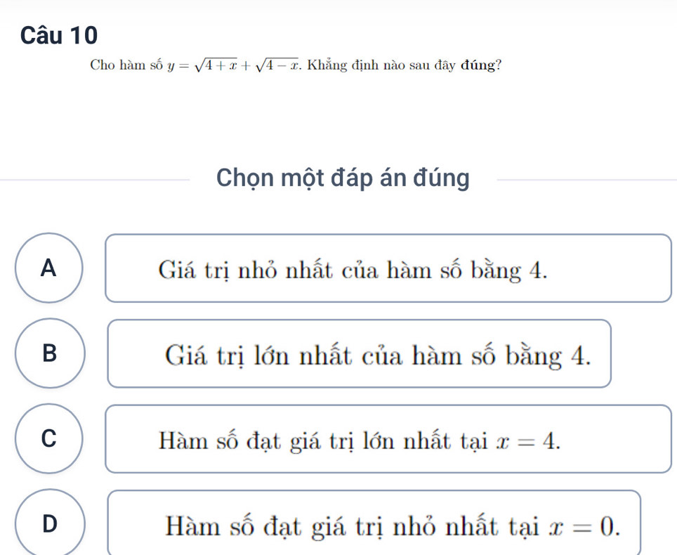 Cho hàm số y=sqrt(4+x)+sqrt(4-x). Khẳng định nào sau đây đúng?
Chọn một đáp án đúng
A Giá trị nhỏ nhất của hàm số bằng 4.
B Giá trị lớn nhất của hàm số bằng 4.
C Hàm số đạt giá trị lớn nhất taix=4.
D Hàm số đạt giá trị nhỏ nhất taix=0.