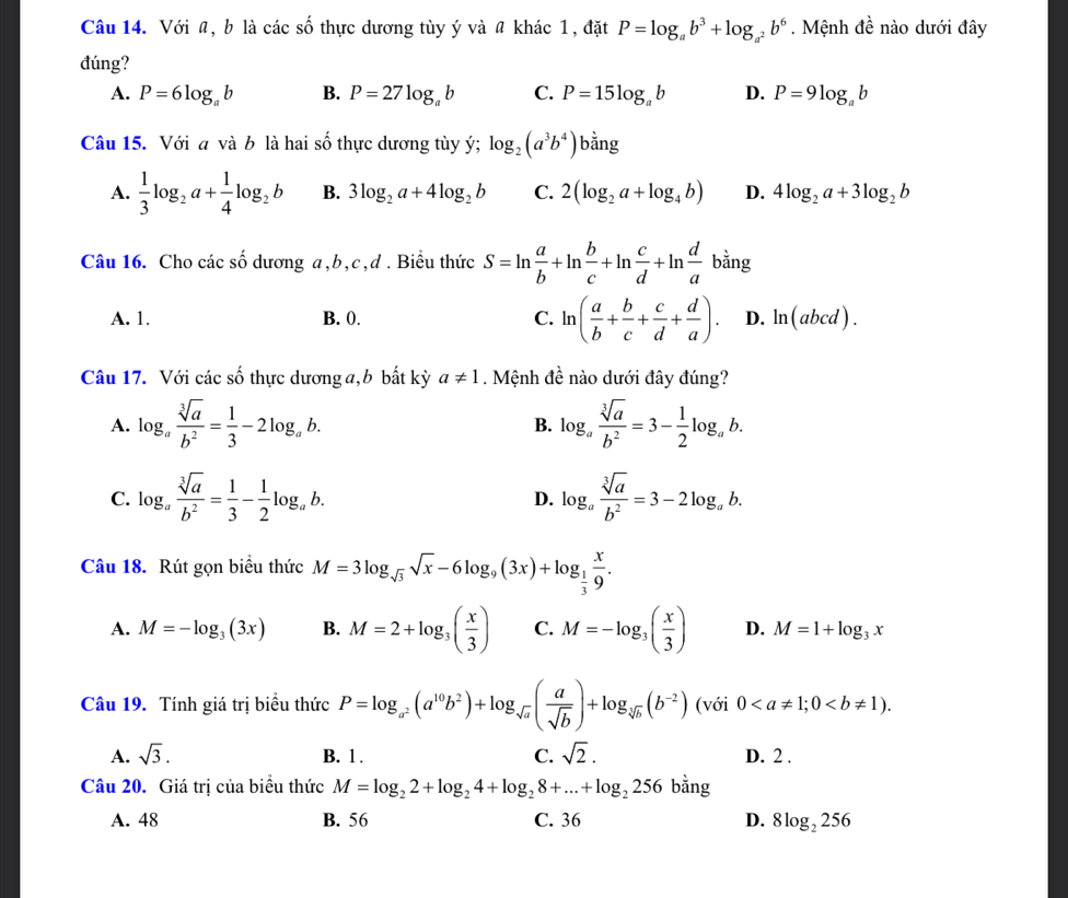 Với a, b là các số thực dương tùy ý và # khác 1, đặt P=log _ab^3+log _a^2b^6. Mệnh đề nào dưới đây
đúng?
A. P=6log _ab B. P=27log _ab C. P=15log _ab D. P=9log _ab
Câu 15. Với a và b là hai số thực dương tùy ý; log _2(a^3b^4)b^(frac 1)2ng
A.  1/3 log _2a+ 1/4 log _2b B. 3log _2a+4log _2b C. 2(log _2a+log _4b) D. 4log _2a+3log _2b
Câu 16. Cho các số dương a,b,c,d . Biểu thức S=ln  a/b +ln  b/c +ln  c/d +ln  d/a bing
A. 1. B. 0. C. ln ( a/b + b/c + c/d + d/a ). D. ln (abcd).
Câu 17. Với các số thực dương a,b bất kỳ a!= 1. Mệnh đề nào dưới đây đúng?
A. log _a sqrt[3](a)/b^2 = 1/3 -2log _ab. log _a sqrt[3](a)/b^2 =3- 1/2 log _ab.
B.
C. log _a sqrt[3](a)/b^2 = 1/3 - 1/2 log _ab. log _a sqrt[3](a)/b^2 =3-2log _ab.
D.
Câu 18. Rút gọn biểu thức M=3log _sqrt(3)sqrt(x)-6log _9(3x)+log _ 1/3  x/9 .
A. M=-log _3(3x) B. M=2+log _3( x/3 ) C. M=-log _3( x/3 ) D. M=1+log _3x
Câu 19. Tính giá trị biểu thức P=log _a^2(a^(10)b^2)+log _sqrt(a)( a/sqrt(b) )+log _sqrt[.](b)(b^(-2)) (với 0
A. sqrt(3). B. 1 . C. sqrt(2). D. 2 .
Câu 20. Giá trị của biểu thức M=log _22+log _24+log _28+...+log _2256 bằng
A. 48 B. 56 C. 36 D. 8log _2256