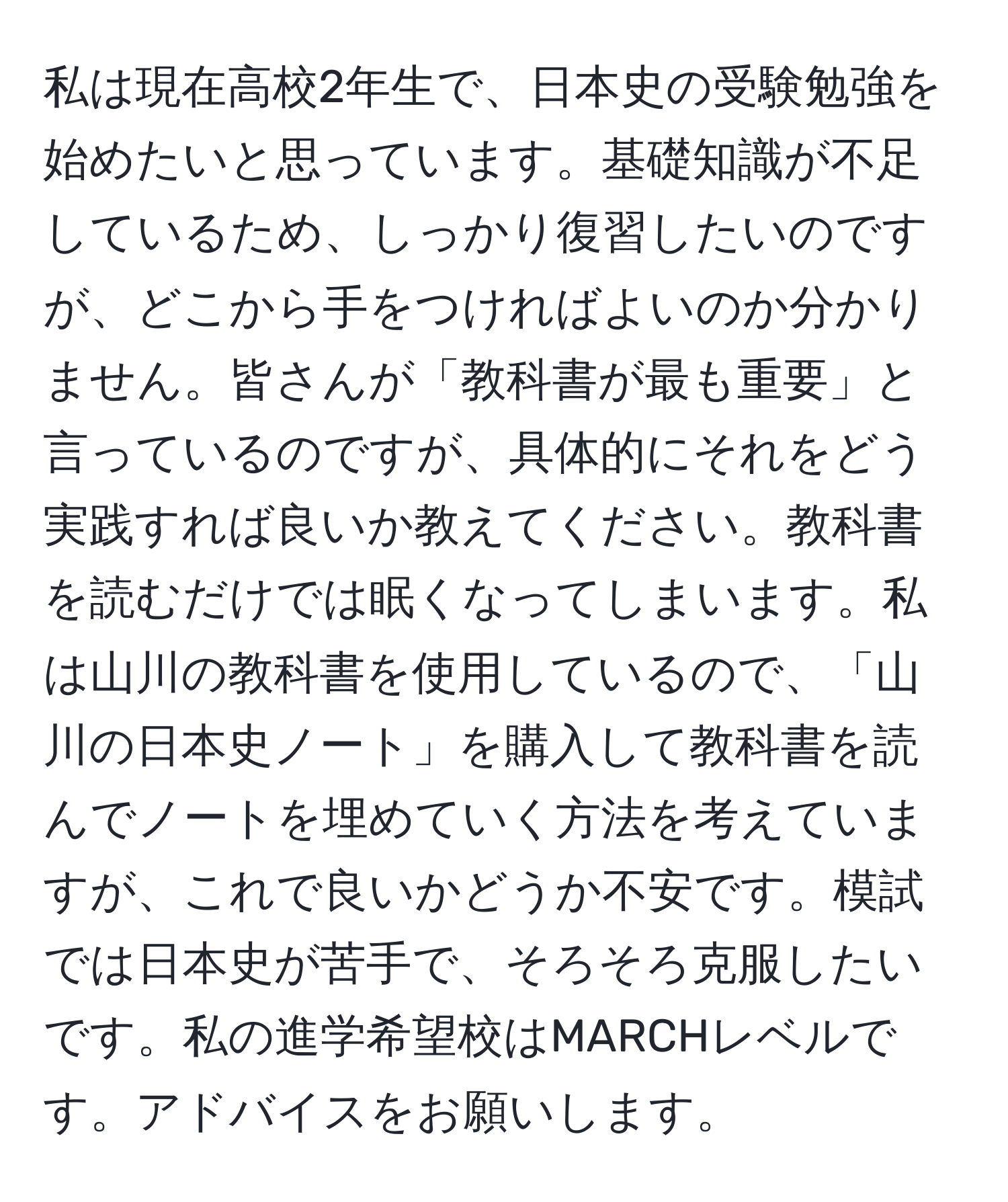 私は現在高校2年生で、日本史の受験勉強を始めたいと思っています。基礎知識が不足しているため、しっかり復習したいのですが、どこから手をつければよいのか分かりません。皆さんが「教科書が最も重要」と言っているのですが、具体的にそれをどう実践すれば良いか教えてください。教科書を読むだけでは眠くなってしまいます。私は山川の教科書を使用しているので、「山川の日本史ノート」を購入して教科書を読んでノートを埋めていく方法を考えていますが、これで良いかどうか不安です。模試では日本史が苦手で、そろそろ克服したいです。私の進学希望校はMARCHレベルです。アドバイスをお願いします。