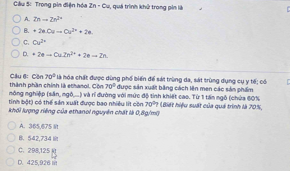 Trong pin điện hóa Zn-Cu 1, quá trình khử trong pin là
A. Znto Zn^(2+)
B. +2e.Cuto Cu^(2+)+2e.
C. Cu^(2+)
D. + 2e C 1 Zn^(2+)+2eto Zn. 
Câu 6: Cồn 70° là hóa chất được dùng phổ biến để sát trùng da, sát trùng dụng cụ y tế; có
thành phần chính là ethanol. Cồn 70° được sản xuất bằng cách lên men các sản phẩm
nông nghiệp (sản, ngô,...) và ri đường với mức độ tinh khiết cao. Từ 1 tấn ngô (chứa 60%
tinh bột) có thể sản xuất được bao nhiêu lít cồn 70° ? (Biết hiệu suất của quá trình là 70%,
khối lượng riêng của ethanol nguyên chất là 0,8g/ml)
A. 365,675 lít
B. 542,734 lít
C. 298,125
D. 425,926 lít