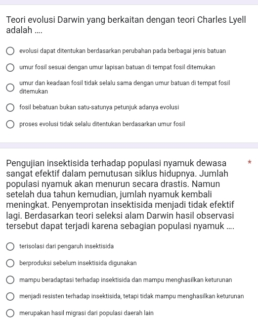 Teori evolusi Darwin yang berkaitan dengan teori Charles Lyell
adalah ....
evolusi dapat ditentukan berdasarkan perubahan pada berbagai jenis batuan
umur fosil sesuai dengan umur lapisan batuan di tempat fosil ditemukan
umur dan keadaan fosil tidak selalu sama dengan umur batuan di tempat fosil
ditemukan
fosil bebatuan bukan satu-satunya petunjuk adanya evolusi
proses evolusi tidak selalu ditentukan berdasarkan umur fosil
Pengujian insektisida terhadap populasi nyamuk dewasa *
sangat efektif dalam pemutusan siklus hidupnya. Jumlah
populasi nyamuk akan menurun secara drastis. Namun
setelah dua tahun kemudian, jumlah nyamuk kembali
meningkat. Penyemprotan insektisida menjadi tidak efektif
lagi. Berdasarkan teori seleksi alam Darwin hasil observasi
tersebut dapat terjadi karena sebagian populasi nyamuk ....
terisolasi dari pengaruh insektisida
berproduksi sebelum insektisida digunakan
mampu beradaptasi terhadap insektisida dan mampu menghasilkan keturunan
menjadi resisten terhadap insektisida, tetapi tidak mampu menghasilkan keturunan
merupakan hasil migrasi dari populasi daerah lain