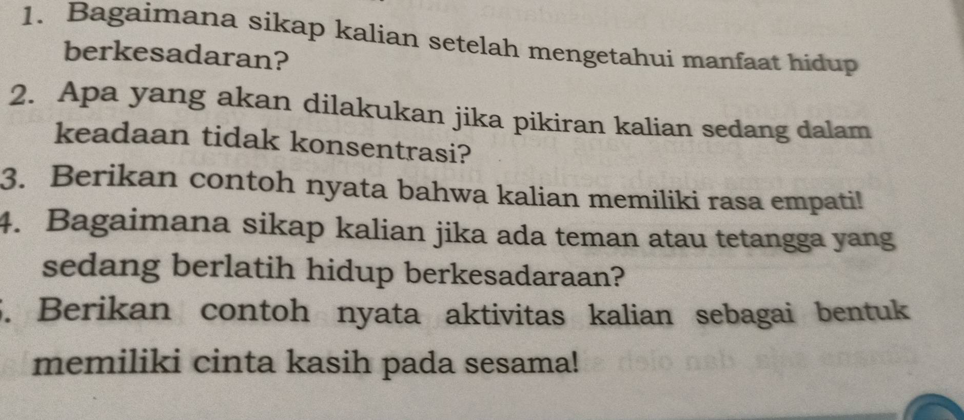 Bagaimana sikap kalian setelah mengetahui manfaat hidup 
berkesadaran? 
2. Apa yang akan dilakukan jika pikiran kalian sedang dalam 
keadaan tidak konsentrasi? 
3. Berikan contoh nyata bahwa kalian memiliki rasa empati! 
4. Bagaimana sikap kalian jika ada teman atau tetangga yang 
sedang berlatih hidup berkesadaraan? 
5. Berikan contoh nyata aktivitas kalian sebagai bentuk 
memiliki cinta kasih pada sesama!