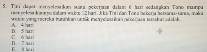 Tini dapat menyelesaikan suatu pekerjaan dalam 6 hari sedangkan Tono mampu
menyelesaikannya dalam waktu 12 hari. Jika Tini dan Tono bekerja bersama-sama, maka
waktu yang mereka butuhkan untuk menyelesaikan pekerjaan tersebut adalah..
A. 4 hari
B. 5 hari
C. 6 hari
D 7 hari
E. 8 hari