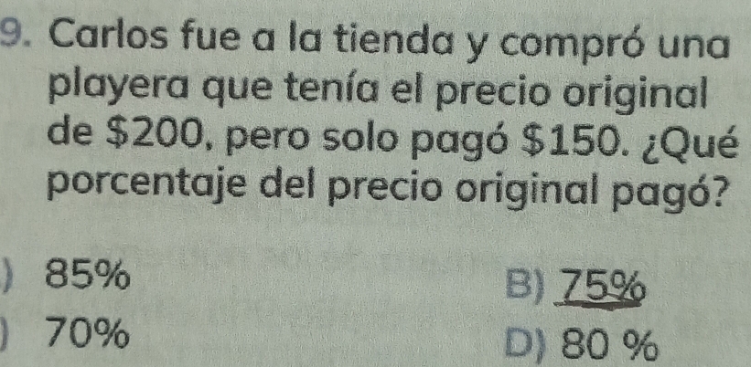 Carlos fue a la tienda y compró una
playera que tenía el precio original
de $200, pero solo pagó $150. ¿Qué
porcentaje del precio original pagó?
 85% B) 75%
 70% D) 80 %