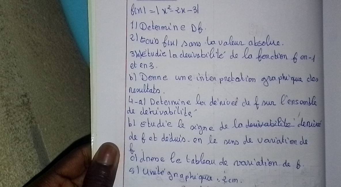 f(x)=|x^2-2x-3|
11①etenmine DE. 
21 5oun frul Daw La valeun absolue. 
3taetudie la clouvabilile do to benctien 6en- 
eten3. 
b) Denne ume inten pnetation gua phu que ces 
noullato. 
4-a1 Detennune Rou denioee do foun Pensomble 
de derivabilile 
b1 etudie le oigne do to dnrabilite denine 
de Bet deduin. en Le acno de vanialion de 
R 
oI dnene le tableau de namalien do 6
s/unile gnaphqaio . 2cm.