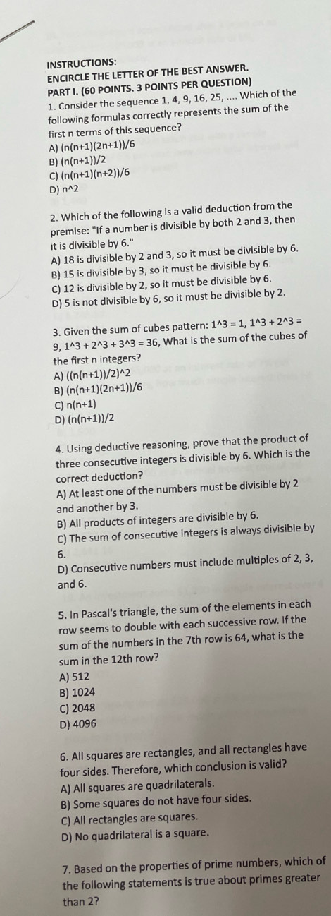 INSTRUCTIONS:
ENCIRCLE THE LETTER OF THE BEST ANSWER.
PART I. (60 POINTS. 3 POINTS PER QUESTION)
1. Consider the sequence 1, 4, 9, 16, 25, .... Which of the
following formulas correctly represents the sum of the
first n terms of this sequence?
A) (n(n+1)(2n+1))/6
B) (n(n+1))/2
C) (n(n+1)(n+2))/6
D) n^(wedge)2
2. Which of the following is a valid deduction from the
premise: "If a number is divisible by both 2 and 3, then
it is divisible by 6."
A) 18 is divisible by 2 and 3, so it must be divisible by 6.
B) 15 is divisible by 3, so it must be divisible by 6
C) 12 is divisible by 2, so it must be divisible by 6.
D) 5 is not divisible by 6, so it must be divisible by 2.
3. Given the sum of cubes pattern: 1^(wedge)3=1,1^(wedge)3+2^(wedge)3=
9, 1^(wedge)3+2^(wedge)3+3^(wedge)3=36 5, What is the sum of the cubes of
the first n integers?
A) ((n(n+1))/2)^wedge 2
B) (n(n+1)(2n+1))/6
C) n(n+1)
D) (n(n+1))/2
4. Using deductive reasoning, prove that the product of
three consecutive integers is divisible by 6. Which is the
correct deduction?
A) At least one of the numbers must be divisible by 2
and another by 3.
B) All products of integers are divisible by 6.
C) The sum of consecutive integers is always divisible by
6.
D) Consecutive numbers must include multiples of 2, 3,
and 6.
5. In Pascal's triangle, the sum of the elements in each
row seems to double with each successive row. If the
sum of the numbers in the 7th row is 64, what is the
sum in the 12th row?
A) 512
B) 1024
C) 2048
D) 4096
6. All squares are rectangles, and all rectangles have
four sides. Therefore, which conclusion is valid?
A) All squares are quadrilaterals.
B) Some squares do not have four sides.
C) All rectangles are squares.
D) No quadrilateral is a square.
7. Based on the properties of prime numbers, which of
the following statements is true about primes greater
than 2?