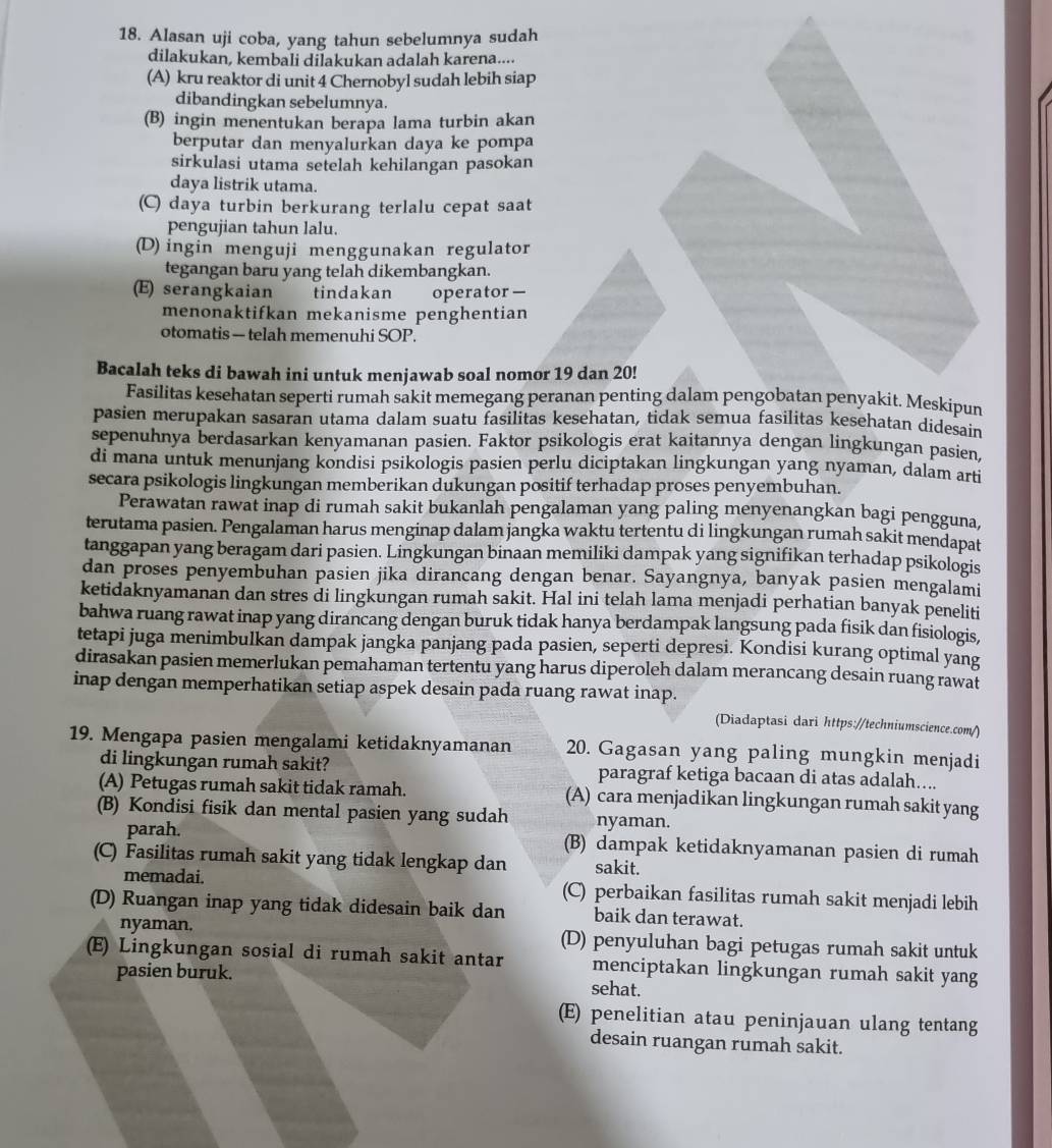 Alasan uji coba, yang tahun sebelumnya sudah
dilakukan, kembali dilakukan adalah karena....
(A) kru reaktor di unit 4 Chernobyl sudah lebih siap
dibandingkan sebelumnya.
(B) ingin menentukan berapa lama turbin akan
berputar dan menyalurkan daya ke pompa
sirkulasi utama setelah kehilangan pasokan
daya listrik utama.
(C) daya turbin berkurang terlalu cepat saat
pengujian tahun lalu.
(D) ingin menguji menggunakan regulator
tegangan baru yang telah dikembangkan.
(E) serangkaian tindakan operator—
menonaktifkan mekanisme penghentian
otomatis — telah memenuhi SOP.
Bacalah teks di bawah ini untuk menjawab soal nomor 19 dan 20!
Fasilitas kesehatan seperti rumah sakit memegang peranan penting dalam pengobatan penyakit. Meskipun
pasien merupakan sasaran utama dalam suatu fasilitas kesehatan, tidak semua fasilitas kesehatan didesain
sepenuhnya berdasarkan kenyamanan pasien. Faktor psikologis erat kaitannya dengan lingkungan pasien.
di mana untuk menunjang kondisi psikologis pasien perlu diciptakan lingkungan yang nyaman, dalam arti
secara psikologis lingkungan memberikan dukungan positif terhadap proses penyembuhan.
Perawatan rawat inap di rumah sakit bukanlah pengalaman yang paling menyenangkan bagi pengguna,
terutama pasien. Pengalaman harus menginap dalam jangka waktu tertentu di lingkungan rumah sakit mendapat
tanggapan yang beragam dari pasien. Lingkungan binaan memiliki dampak yang signifikan terhadap psikologis
dan proses penyembuhan pasien jika dirancang dengan benar. Sayangnya, banyak pasien mengalami
ketidaknyamanan dan stres di lingkungan rumah sakit. Hal ini telah lama menjadi perhatian banyak peneliti
bahwa ruang rawat inap yang dirancang dengan buruk tidak hanya berdampak langsung pada fisik dan fisiologis,
tetapi juga menimbulkan dampak jangka panjang pada pasien, seperti depresi. Kondisi kurang optimal yang
dirasakan pasien memerlukan pemahaman tertentu yang harus diperoleh dalam merancang desain ruang rawat
inap dengan memperhatikan setiap aspek desain pada ruang rawat inap.
(Diadaptasi dari https://techniumscience.com/)
19. Mengapa pasien mengalami ketidaknyamanan 20. Gagasan yang paling mungkin menjadi
di lingkungan rumah sakit? paragraf ketiga bacaan di atas adalah....
(A) Petugas rumah sakit tidak ramah. (A) cara menjadikan lingkungan rumah sakit yang
(B) Kondisi fisik dan mental pasien yang sudah nyaman.
parah. (B) dampak ketidaknyamanan pasien di rumah
(C) Fasilitas rumah sakit yang tidak lengkap dan sakit.
memadai. (C) perbaikan fasilitas rumah sakit menjadi lebih
(D) Ruangan inap yang tidak didesain baik dan baik dan terawat.
nyaman. (D) penyuluhan bagi petugas rumah sakit untuk
(E) Lingkungan sosial di rumah sakit antar menciptakan lingkungan rumah sakit yang
pasien buruk. sehat.
(E) penelitian atau peninjauan ulang tentang
desain ruangan rumah sakit.