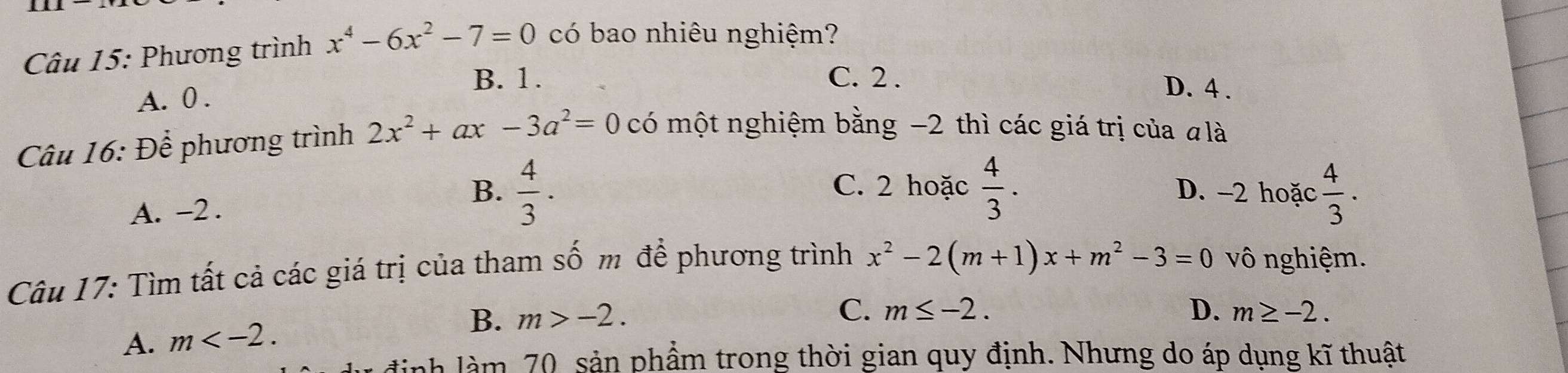 Phương trình x^4-6x^2-7=0 có bao nhiêu nghiệm?
B. 1. C. 2. D. 4.
A. 0.
Câu 16: Để phương trình 2x^2+ax-3a^2=0 có một nghiệm bằng −2 thì các giá trị của #là
B. C. 2 hoặc  4/3 . D. -2 hoặc  4/3 ·
A. -2.  4/3 ·
Câu 17: Tìm tất cả các giá trị của tham số m để phương trình x^2-2(m+1)x+m^2-3=0 vô nghiệm.
B. m>-2. C. m≤ -2. D. m≥ -2.
A. m . 
nh 70 sản phẩm trong thời gian quy định. Nhưng do áp dụng kĩ thuật