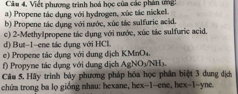 Viết phương trình hoá học của các phản ứng: 
a) Propene tác dụng với hydrogen, xúc tác nickel. 
b) Propene tác dụng với nước, xúc tác sulfuric acid. 
c) 2 -Methylpropene tác dụng với nước, xúc tác sulfuric acid. 
d) But -1 -ene tác dụng với HCl. 
e) Propene tác dụng với dung dịch KMnO₄. 
f) Propyne tác dụng với dung dịch AgNO3/NH3. 
Câu 5. Hãy trình bày phương pháp hóa học phân biệt 3 dung dịch 
chứa trong ba lọ giống nhau: hexane, hex-1 -ene, hex -1 -yne.