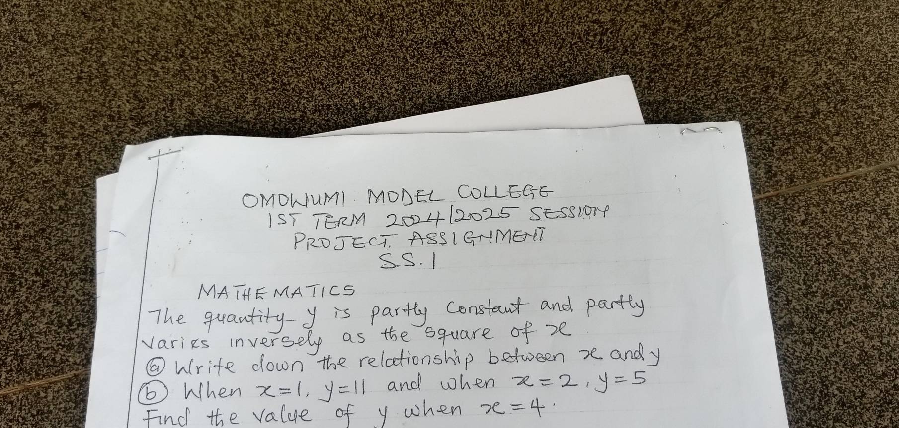 OMOWUMI MONEL COLLEGE 
IST TERM 20024 12025 SES8I014 
PRDJECT. ASSIGHMETT 
S. S. 1 
MATHE MATICS 
The quantity y is partly constant and partly 
varies inversely as the square of ze 
@ Wrife down the relationship between xe and y
⑥When x=1, y=11 and when x=2, y=5
Find the value of y when x=4