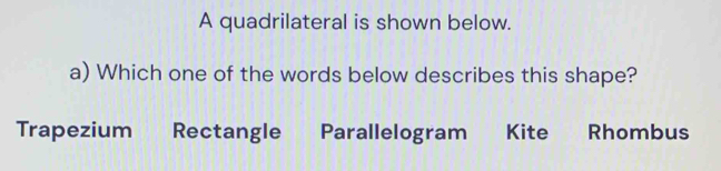 A quadrilateral is shown below. 
a) Which one of the words below describes this shape? 
Trapezium Rectangle Parallelogram Kite Rhombus