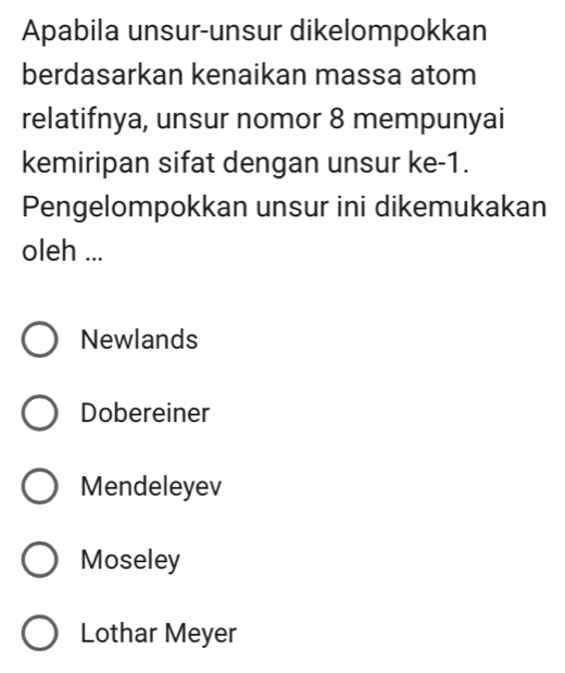 Apabila unsur-unsur dikelompokkan
berdasarkan kenaikan massa atom
relatifnya, unsur nomor 8 mempunyai
kemiripan sifat dengan unsur ke -1.
Pengelompokkan unsur ini dikemukakan
oleh ...
Newlands
Dobereiner
Mendeleyev
Moseley
Lothar Meyer