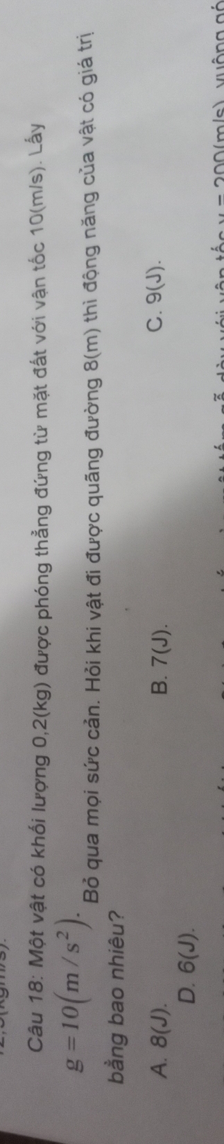 Một vật có khối lượng 0,2(kg) được phóng thẳng đứng từ mặt đất với vận tốc 10(m/s). Lấy
g=10(m/s^2). 
Bỏ qua mọi sức cản. Hỏi khi vật đi được quãng đường 8(m) thì động năng của vật có giá trị
bằng bao nhiêu?
A. 8(J). B. 7(J). C. 9(J).
D. 6(J).
00(m/s) vuộng gó