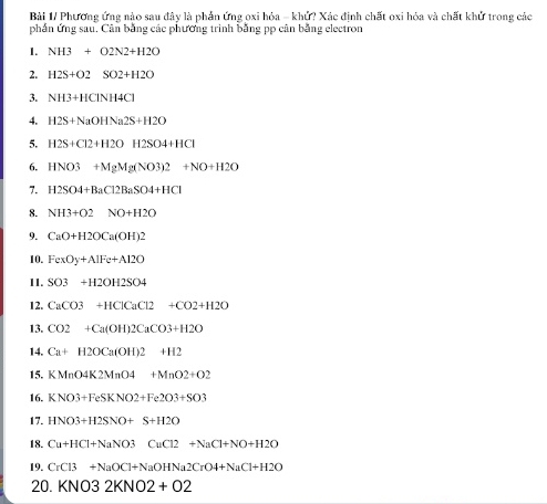 Bài 1/ Phương ứng nào sau đây là phần ứng oxi hỏa = khử? Xác định chất oxi hóa và chất khử trong các 
phần ứng sau. Cân bằng các phương trình bằng pp cân bằng electron 
1. NH3+O2N2+H2O
2. H2S+O2SO2+H2O
3. NH3+HCINH4CI
4. H2S+NaOHNa2S+H2O
5. H2S+Cl2+H2OH2SO4+HCl
6. HNO3+MgMg(NO3)2+NO+H2O
7. H2SO4+BaC12BaSO4+HCl
8. NH3+O2NO+H2O
9. CaO+H2OCa(OH)2
10. FexOy+AlFe+Al2O
11. SO3+H2OH2SO4
12. CaCO3+HClCaCl2+CO2+H2O
13. CO2+Ca(OH)2CaCO3+H2O
14. Ca+H2OCa(OH)2+H2
15. KMnO4K2MnO4+MnO2+O2
16. KNO3+FeSKNO2+Fe2O3+SO3
17. HNO3+H2SNO+S+H2O
18. Cu+HCl+NaNO3CuCl2+NaCl+NO+H2O
19. CrCl3+NaOCl+NaOHNa2CrO4+NaCl+H2O
20. KNO32KNO2+O2