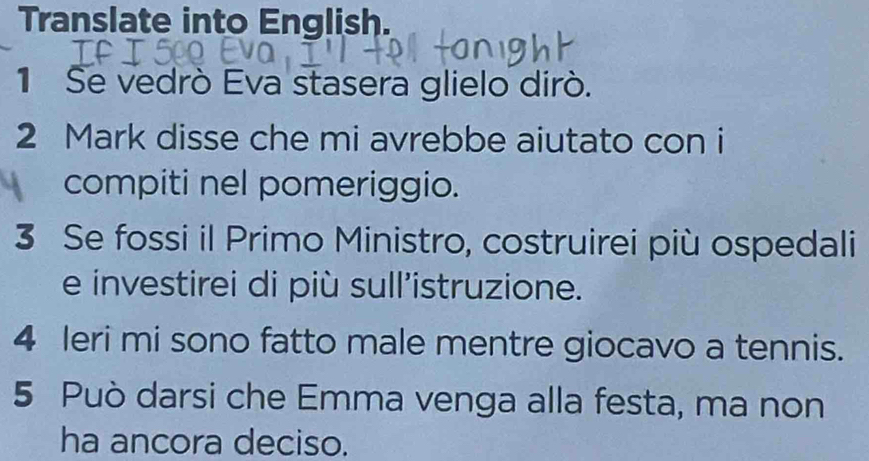 Translate into English. 
1 Se vedrò Eva stasera glielo dirò. 
2 Mark disse che mi avrebbe aiutato con i 
compiti nel pomeriggio. 
3 Se fossi il Primo Ministro, costruirei più ospedali 
e investirei di più sull'istruzione. 
4 leri mi sono fatto male mentre giocavo a tennis. 
5 Può darsi che Emma venga alla festa, ma non 
ha ancora deciso.