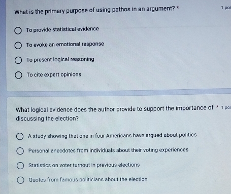 What is the primary purpose of using pathos in an argument? * 1 po
To provide statistical evidence
To evoke an emotional response
To present logical reasoning
To cite expert opinions
What logical evidence does the author provide to support the importance of * 1 po
discussing the election?
A study showing that one in four Americans have argued about politics
Personal anecdotes from individuals about their voting experiences
Statistics on voter turnout in previous elections
Quotes from famous politicians about the election