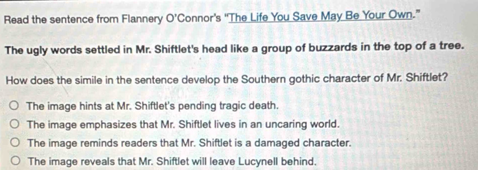 Read the sentence from Flannery O’Connor’s 'The Life You Save May Be Your Own.”
The ugly words settled in Mr. Shiftlet's head like a group of buzzards in the top of a tree.
How does the simile in the sentence develop the Southern gothic character of Mr. Shiftlet?
The image hints at Mr. Shiftlet's pending tragic death.
The image emphasizes that Mr. Shiftlet lives in an uncaring world.
The image reminds readers that Mr. Shiftlet is a damaged character.
The image reveals that Mr. Shiftlet will leave Lucynell behind.