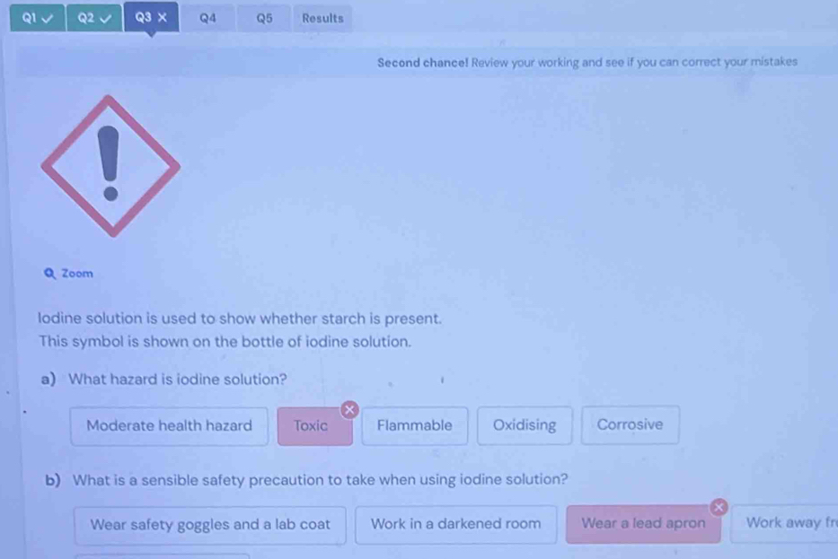 × Q4 Q5 Results
Second chance! Review your working and see if you can correct your mistakes
Q Zoom
lodine solution is used to show whether starch is present.
This symbol is shown on the bottle of iodine solution.
a) What hazard is iodine solution?
Moderate health hazard Toxic Flammable Oxidising Corrosive
b) What is a sensible safety precaution to take when using iodine solution?
Wear safety goggles and a lab coat Work in a darkened room Wear a lead apron Work away fr