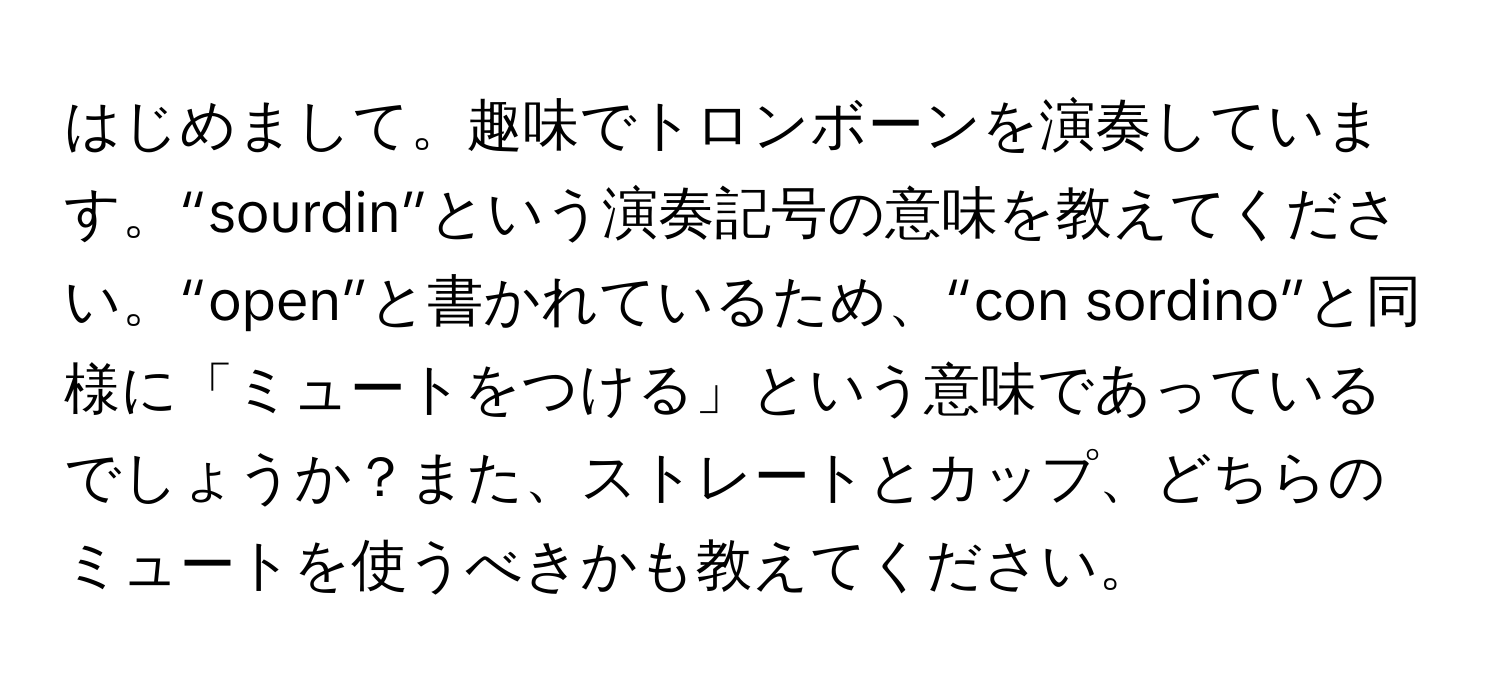 はじめまして。趣味でトロンボーンを演奏しています。“sourdin”という演奏記号の意味を教えてください。“open”と書かれているため、“con sordino”と同様に「ミュートをつける」という意味であっているでしょうか？また、ストレートとカップ、どちらのミュートを使うべきかも教えてください。