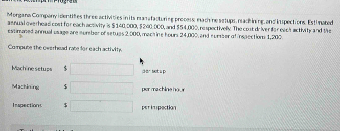 Morgana Company identifies three activities in its manufacturing process: machine setups, machining, and inspections. Estimated 
annual overhead cost for each activity is $140,000, $240,000, and $54,000, respectively. The cost driver for each activity and the 
estimated annual usage are number of setups 2,000, machine hours 24,000, and number of inspections 1,200. 
Compute the overhead rate for each activity. 
Machine setups $ □ per setup 
Machining $ □ per machine hour
Inspections $ □ per inspection