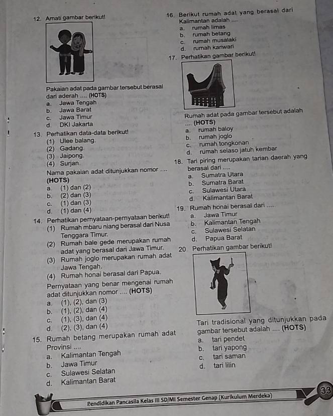 Amati gambar berikut! 16. Berikut rumah adat yang berasal dari
Kalimantan adalah
a. rumah limas
b. rumah betang
c. rumah musalaki
d. rumah kariwari
17. Perhatikan gambar berikut!
Pakaian adat pada gambar tersebut berasal
dari aderah .... (HOTS)
a. Jawa Tengah
b. Jawa Barat
c. Jawa Timur
Rumah adat pada gambar tersebut adalah
d. DKI Jakarta .... (HOTS)
13. Perhatikan data-data berikut! a. rumah baloy
(1) Ulee balang. b. rumah joglo
(2) Gadang c. rumah tongkonan
(3) Jaipong. d. rumah selaso jatuh kembar
(4) Surjan 18. Tari piring merupakan tarian daerah yang
Nama pakaian adat ditunjukkan nomor .... berasal dari ....
(HOTS) a. Sumatra Utara
a (1) dan (2) b. Sumatra Barat
b. (2) dan (3) c. Sulawesi Utara
c. (1) dan (3) d. Kalimantan Barat
d. (1) dan (4) 19. Rumah honai berasal dari ....
14. Perhatikan peryataan-pemyataan berikut! a. Jawa Timur
(1) Rumah mbaru niang berasal dari Nusa b. Kalimantan Tengah
Tenggara Timur. c. Sulawesi Selatan
(2) Rumah bale gede merupakan rumah d. Papua Barat
adat yang berasal dari Jawa Timur. 20. Perhatikan gambar berikut!
(3) Rumah joglo merupakan rumah adat
Jawa Tengah.
(4) Rumah honai berasal dari Papua.
Pernyataan yang benar mengenai rumah
adat ditunjukkan nomor .... (HOTS)
a. (1), (2), dan (3)
b. (1), (2), dan (4)
c. (1), (3), dan (4)
d. (2), (3), dan (4) Tari tradisional yang ditunjukkan pada
15. Rumah betang merupakan rumah adat gambar tersebut adalah .... (HOTS)
Provinsi .... a. tari pendet
a. Kalimantan Tengah b. tari yapong
b. Jawa Timur c. tari saman
c. Sulawesi Selatan d. tari lilin
d. Kalimantan Barat
Pendidikan Pancasila Kelas III SD/MI Semester Genap (Kurikulum Merdeka) 33