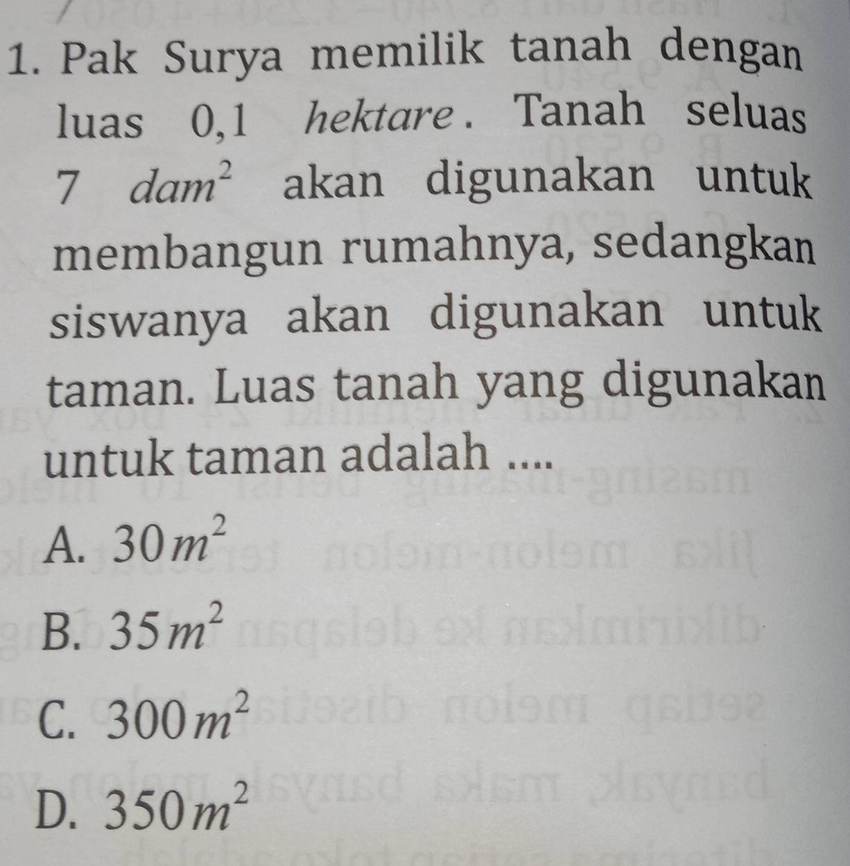 Pak Surya memilik tanah dengan
luas 0, 1 hektare . Tanah seluas
7dam^2 akan digunakan untuk
membangun rumahnya, sedangkan
siswanya akan digunakan untuk
taman. Luas tanah yang digunakan
untuk taman adalah ....
A. 30m^2
B. 35m^2
C. 300m^2
D. 350m^2