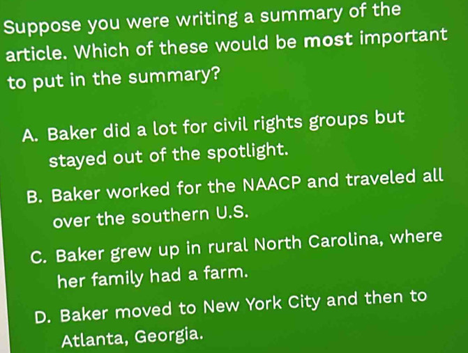 Suppose you were writing a summary of the
article. Which of these would be most important
to put in the summary?
A. Baker did a lot for civil rights groups but
stayed out of the spotlight.
B. Baker worked for the NAACP and traveled all
over the southern U.S.
C. Baker grew up in rural North Carolina, where
her family had a farm.
D. Baker moved to New York City and then to
Atlanta, Georgia.