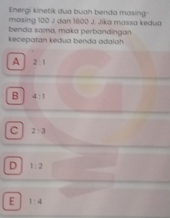 Energi kinetik dua buah benda masing
masing 100 J dan 1600 J. Jika massa kedua
benda sama, maka perbandingan
kecepatan kedua benda adalah .
A 2:1
B 4:1
C 2:3
D 1:2
E 1:4