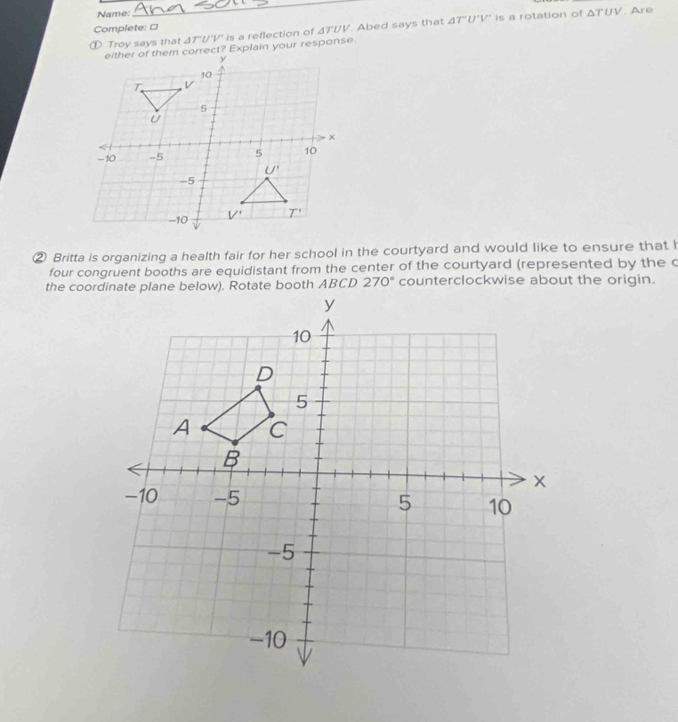Name: △ TUV. Are
Complete: □
① Troy says that △ T'U'V' ' is a reflection of ΔTUV. Abed says that △ T'U'V' is a rotation of
② Britta is organizing a health fair for her school in the courtyard and would like to ensure that I
four congruent booths are equidistant from the center of the courtyard (represented by the c