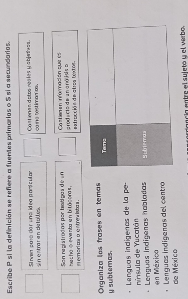 Escribe P si la definición se refiere a fuentes primarias o S si a secundarias.
Sirven para dar una idea particular Contienen datos reales y objetívos,
sin entrar en detalles. como testimonios.
Son registradas por testigos de un Contienen información que es
hecho o evento en bitácoras, producto de un análisis o
memorias o entrevistas. extracción de otros textos.
Organiza las frases en temas
y subtemas. 
Lenguas indígenas de la pe-
nínsula de Yucatán
Lenguas indígenas habladas
en México
Lenguas indígenas del centro
de México
ordancia entre el sujeto y el verbo.