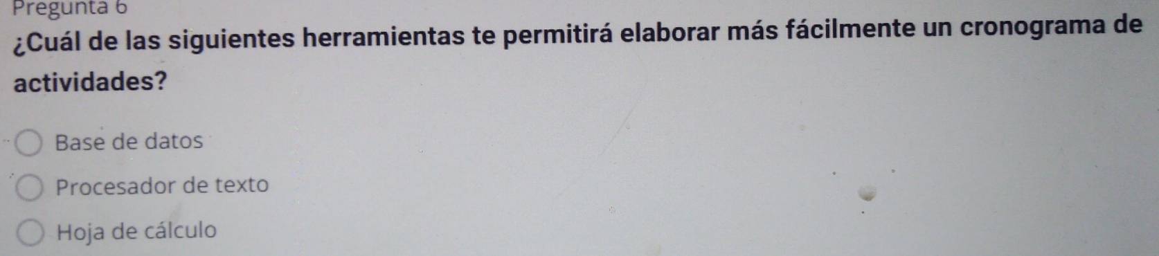 Pregunta 6
¿Cuál de las siguientes herramientas te permitirá elaborar más fácilmente un cronograma de
actividades?
Base de datos
Procesador de texto
Hoja de cálculo