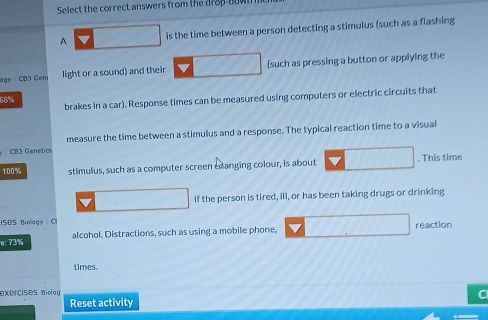 Select the correct answers from the d78p-80 
A is the time between a person detecting a stimulus (such as a flashing 
ogy CB3 Gen light or a sound) and their (such as pressing a button or applying the
58% brakes in a car). Response times can be measured using computers or electric circuits that 
CB3 Genetics measure the time between a stimulus and a response. The typical reaction time to a visual
100% stimulus, such as a computer screen exanging colour, is about . This time 
if the person is tired, ill, or has been taking drugs or drinking 
ISOS Biology C 
e: 73% alcohol. Distractions, such as using a mobile phone. reaction 
times. 
xercises Biolog 
Reset activity