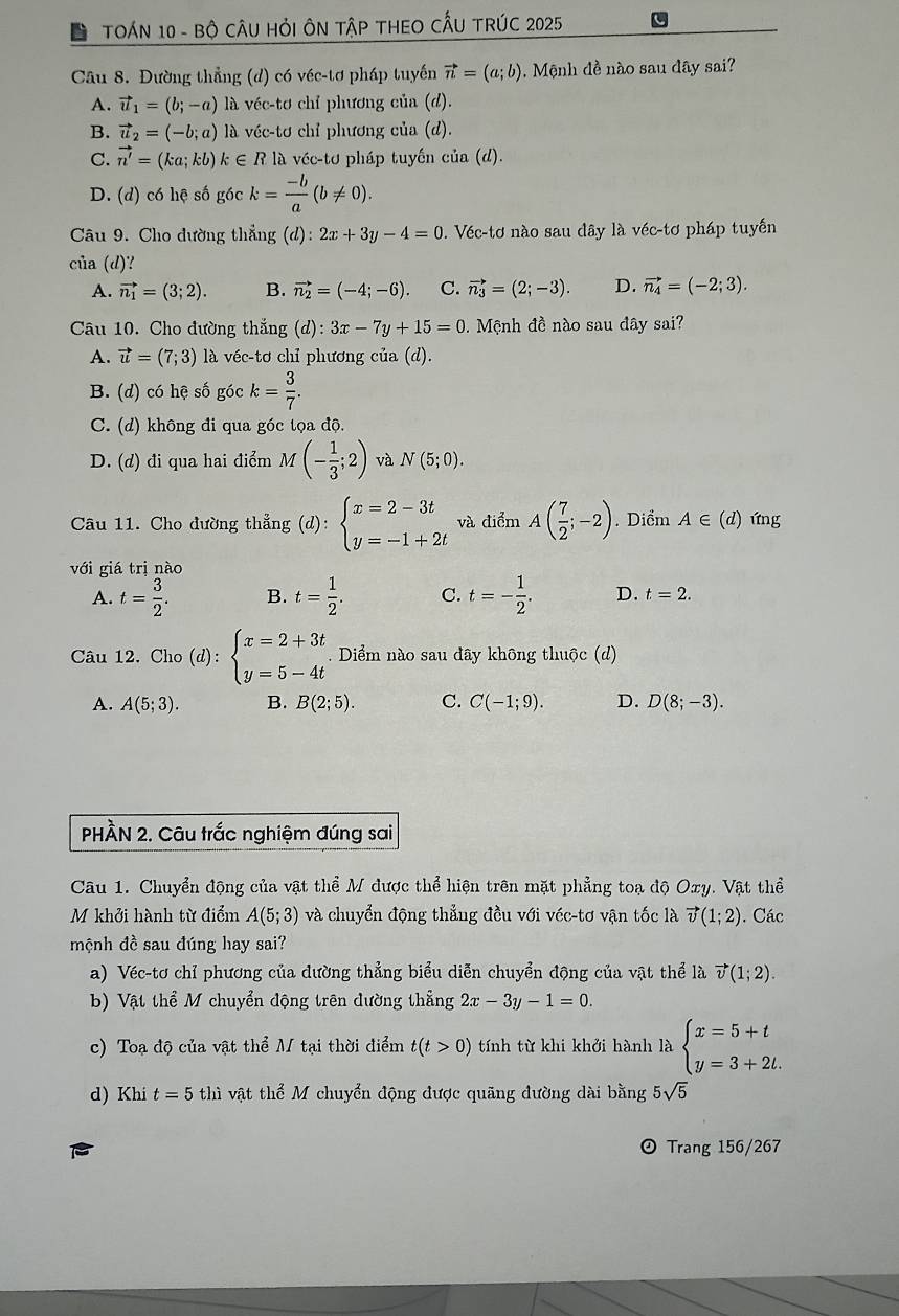 TOÁN 10 - Bộ CÂU HỏI ÔN TậP THEO CẤU TRÚC 2025
Câu 8. Đường thẳng (d) có véc-tơ pháp tuyến vector n=(a;b) Mộnh đề nào sau đây sai?
A. vector u_1=(b;-a) là véc-tơ chỉ phương của (d).
B. vector u_2=(-b;a) là véc-tơ chỉ phương của (d).
C. vector n'=(ka;kb)k∈ R là véc-tơ pháp tuyến của (d).
D. (d) có hệ số góc k= (-b)/a (b!= 0).
Câu 9. Cho đường thẳng (d):2x+3y-4=0 0. Véc-tơ nào sau dây là véc-tơ pháp tuyến
của (d)?
A. vector n_1=(3;2). B. vector n_2=(-4;-6). C. vector n_3=(2;-3). D. vector n_4=(-2;3).
Câu 10. Cho đường thắng (d): 3x-7y+15=0. Mệnh đề nào sau đây sai?
A. vector u=(7;3) là véc-tơ chỉ phương của (d).
B. (d) có hệ số góc k= 3/7 .
C. (d) không đi qua góc tọa độ.
D. (d) đi qua hai điểm M(- 1/3 ;2) và N(5;0).
Câu 11. Cho đường thẳng (d):beginarrayl x=2-3t y=-1+2tendarray. và điểm A( 7/2 ;-2). Diểm A∈ (d) ứng
với giá trị nào
A. t= 3/2 . B. t= 1/2 . C. t=- 1/2 . D. t=2.
Câu 12. Cho (d):beginarrayl x=2+3t y=5-4tendarray.. Diểm nào sau đãy không thuộc (d)
A. A(5;3). B. B(2;5). C. C(-1;9). D. D(8;-3).
PHÀN 2. Câu trắc nghiệm đúng sai
Câu 1. Chuyển động của vật thể M được thể hiện trên mặt phẳng toạ độ Oxy. Vật thể
M khởi hành từ điểm A(5;3) và chuyển động thẳng đều với véc-tơ vận tốc là vector v(1;2). Các
mộnh đề sau đúng hay sai?
a) Véc-tơ chỉ phương của đường thẳng biểu diễn chuyển động của vật thể là vector v(1;2).
b) Vật thể M chuyển động trên dường thẳng 2x-3y-1=0.
c) Toạ độ của vật thể M tại thời điểm t(t>0) tính từ khi khởi hành là beginarrayl x=5+t y=3+2t.endarray.
d) Khi t=5 thì vật thể M chuyển động được quãng đường dài bằng 5sqrt(5)
⊙Trang 156/267
