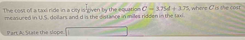 The cost of a taxi ride in a city is given by the equation C=3.75d+3.75 , where C is the cost 
measured in U.S. dollars and d is the distance in miles ridden in the taxi. 
Part A: State the slope.