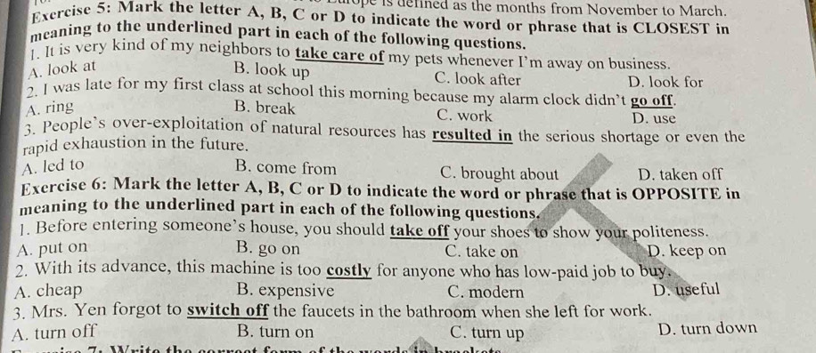 ope is defined as the months from November to March.
Exercise 5: Mark the letter A, B, C or D to indicate the word or phrase that is CLOSEST in
meaning to the underlined part in each of the following questions.
1. It is very kind of my neighbors to take care of my pets whenever I’m away on business.
A. look at B. look up C. look after D. look for
2. I was late for my first class at school this morning because my alarm clock didn’t go off.
A. ring B. break C. work D. use
3. People’s over-exploitation of natural resources has resulted in the serious shortage or even the
rapid exhaustion in the future.
A. led to B. come from C. brought about D. taken off
Exercise 6: Mark the letter A, B, C or D to indicate the word or phrase that is OPPOSITE in
meaning to the underlined part in each of the following questions.
]. Before entering someone’s house, you should take off your shoes to show your politeness.
A. put on B. go on C. take on D. keep on
2. With its advance, this machine is too costly for anyone who has low-paid job to buy.
A. cheap B. expensive C. modern D. useful
3. Mrs. Yen forgot to switch off the faucets in the bathroom when she left for work.
A. turn off B. turn on C. turn up D. turn down