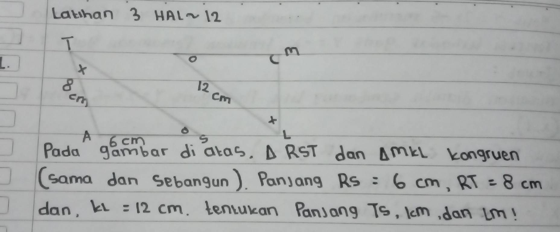 Lathan 3 HAL~12 
T
m
L. 
o 
×
8
12 cm
cm
o 
A 6 cm S 
Pada gambar diatas. △ RST dan △ MKL kongruen 
(sama dan sebangun). Panjang RS=6cm, RT=8cm
dan, KL=12cm. tencukan Panjang Ts, km, dan im!