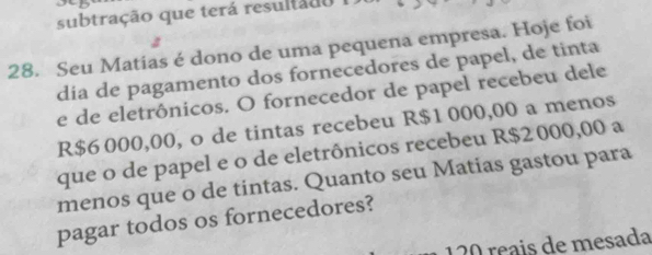 subtração que terá resultado 
28. Seu Matias é dono de uma pequena empresa. Hoje foi 
dia de pagamento dos fornecedores de papel, de tinta 
e de eletrônicos. O fornecedor de papel recebeu dele
R$6 000,00, o de tintas recebeu R$1 000,00 a menos 
que o de papel e o de eletrônicos recebeu R$2 000,00 a 
menos que o de tintas. Quanto seu Matias gastou para 
pagar todos os fornecedores?
120 reais de mesada