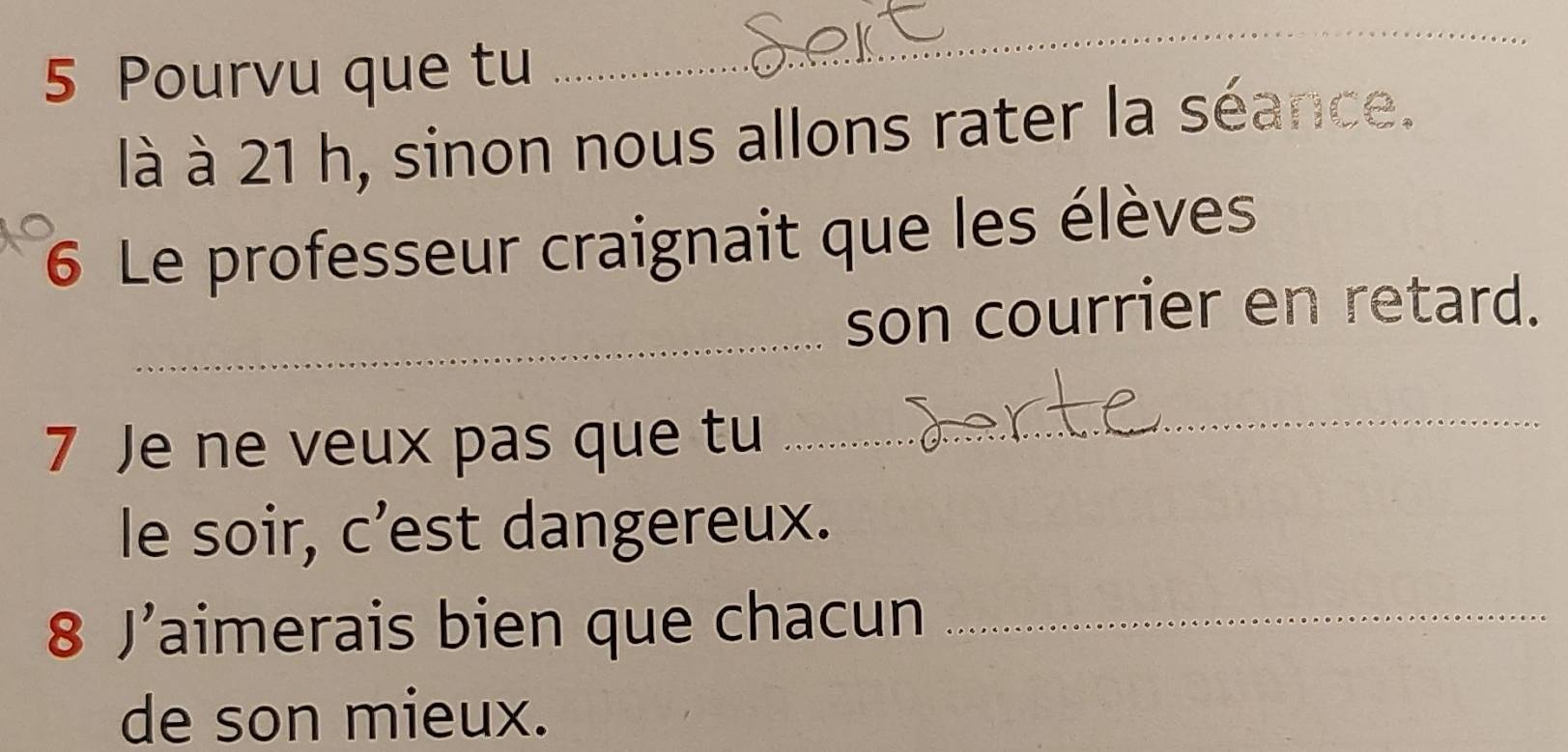 Pourvu que tu 
_ 
là à 21 h, sinon nous allons rater la séance. 
6 Le professeur craignait que les élèves 
_ 
son courrier en retard. 
7 Je ne veux pas que tu 
_ 
le soir, c’est dangereux. 
8 J’aimerais bien que chacun_ 
de son mieux.