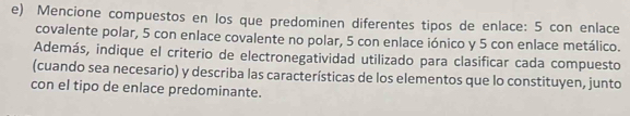 Mencione compuestos en los que predominen diferentes tipos de enlace: 5 con enlace 
covalente polar, 5 con enlace covalente no polar, 5 con enlace iónico y 5 con enlace metálico. 
Además, indique el criterio de electronegatividad utilizado para clasificar cada compuesto 
(cuando sea necesario) y describa las características de los elementos que lo constituyen, junto 
con el tipo de enlace predominante.