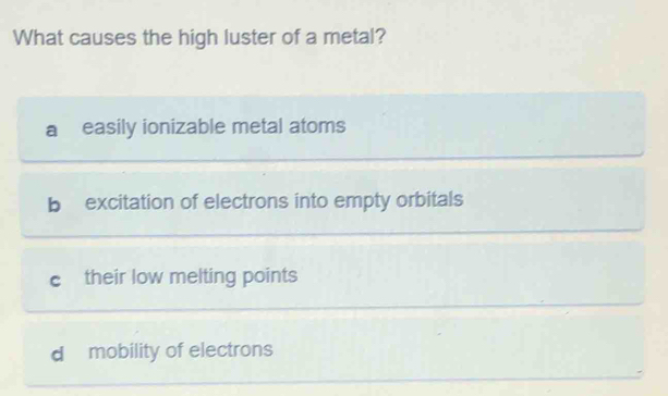 What causes the high luster of a metal?
a easily ionizable metal atoms
b excitation of electrons into empty orbitals
c their low melting points
d mobility of electrons