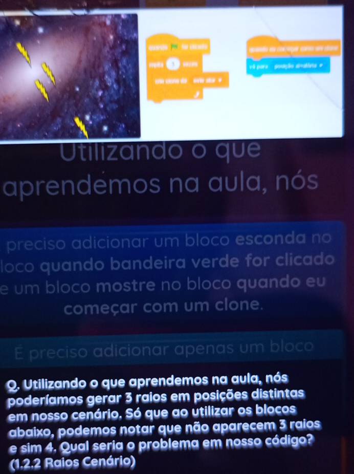 “)5 “ “ (1() spando en corzeger com ame dans 
O w” vá para goução si=atória # 
do औ 
Utilizando o que 
aprendemos na aula, nós 
preciso adicionar um bloco esconda no 
loco quando bandeira verde for clicado 
e um bloco mostre no bloco quando eu 
começar com um clone. 
E preciso adicionar apenas um bloco 
Q. Utilizando o que aprendemos na aula, nós 
poderíamos gerar 3 raios em posições distintas 
em nosso cenário. Só que ao utilizar os blocos 
abaixo, podemos notar que não aparecem 3 raios 
e sim 4. Qual seria o problema em nosso código? 
(1, 2, 2 Raios Cenário)