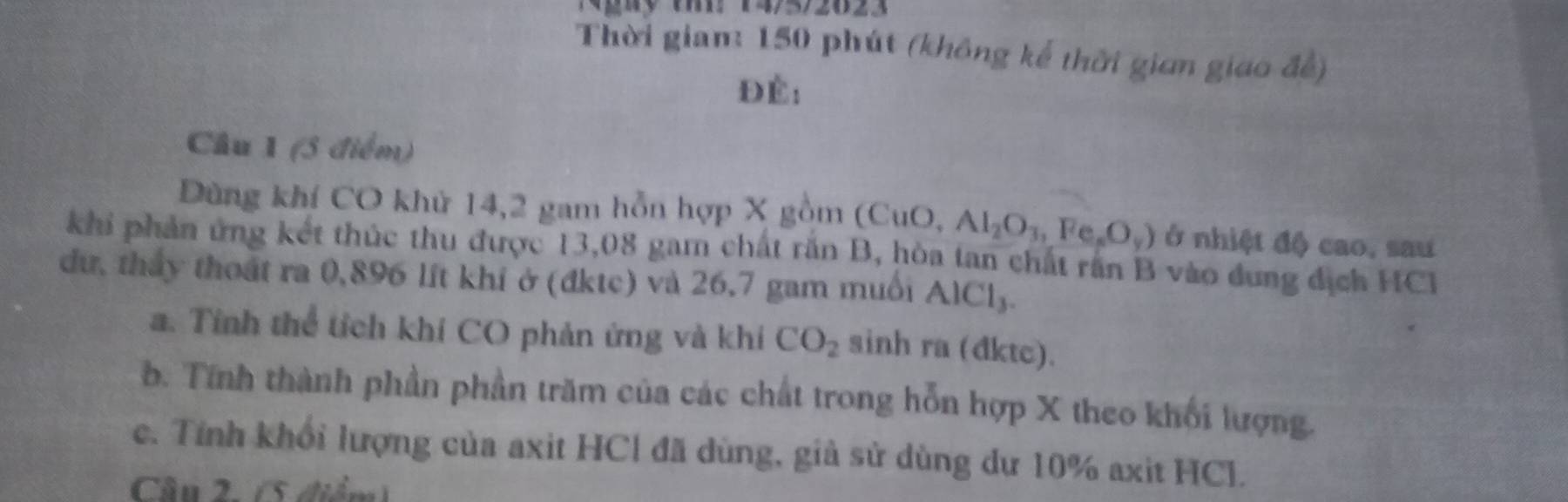 Ngày tm: 14/5/2623 
Thời giam: 150 phút (không kế thời gian giao đề) 
Đè: 
Câu 1 (5 điểm) 
Dùng khí CO khử 14, 2 gam hỗn hợp X gồm (CuO, Al_2O_3, Fe_sO_y) ở nhiệt độ cao, sau 
khi phản ứng kết thúc thu được 13,08 gam chất răn B, hòa tan chất răn B vào dung dịch HC1 
dư, tháy thoát ra 0,896 lit khí ở (đktc) và 26,7 gam muối AlCl₃. 
a. Tính thể tích khí CO phản ứng và khi CO_2 sinh ra (đktc). 
b. Tính thành phần phần trăm của các chất trong hỗn hợp X theo khối lượng. 
c. Tính khổi lượng của axit HCl đã dùng, giả sử dùng dư 10% axit HCl. 
Câu 2. (5 điểm)