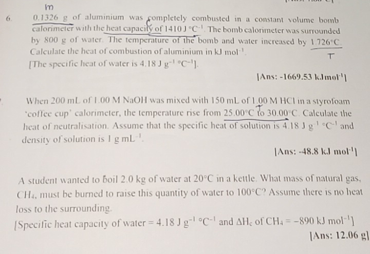 m
6. 0.1326 g of aluminium was completely combusted in a constant volume bomb 
calorimeter with the heat capacity of 1410J°C^(-1). The bomb calorimeter was surrounded 
by 800 g of water. The temperature of the bomb and water increased by 1.726°C. 
Calculate the heat of combustion of aluminium in kJmol^(-1). 
T 
[The specific heat of water is 4.18Jg^((-1)°C^-1)
]Ans: 1669.53 kJ me |^-1|
When 200 mL of L.00 M NaOH was mixed with 150 mL of 1,00 M HCl in a styrofoam 
‘coffee cup’ calorimeter, the temperature rise from 25.00°C to 30.00°C Calculate the 
heat of neutralisation. Assume that the specific heat of solution is 4.18Jg^((-1)°C^-1) and 
density of solution is 1gmL^(-1). 
[Ans: -48.8kJmol^(-1)
A student wanted to boil 2.0 kg of water at 20°C in a kettle. What mass of natural gas,
CH4, must be burned to raise this quantity of water to 100°C ? Assume there is no heat 
loss to the surrounding. 
[Specific heat capacity of water =4.18Jg^(-10)C^(-1) and △ H_c of CH_4=-890kJmol^(-1)]
[Ans: 12.06 g]