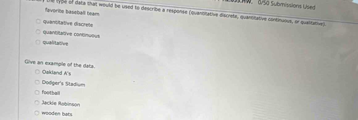 AW 0/50 Submissions Used
favorite baseball team
the type of data that would be used to describe a response (quantitative discrete, quantitative continuous, or qualitative).
quantitative discrete
quantitative continuous
qualitative
Give an example of the data.
Oakland A's
Dodger's Stadium
football
Jackie Robinson
wooden bats