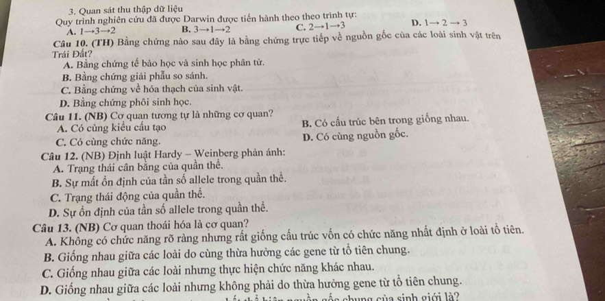 Quan sát thu thập dữ liệu
Quy trình nghiên cứu đã được Darwin được tiến hành theo theo trình tự:
A. 1to 3to 2 B. 3to 1to 2 C. 2to 1to 3 D. 1to 2to 3
Câu 10. (TH) Bằng chứng nào sau đây là bằng chứng trực tiếp về nguồn gốc của các loài sinh vật trên
Trái Đất?
A. Bằng chứng tế bào học và sinh học phân tử.
B. Bằng chứng giải phẫu so sánh.
C. Bằng chứng về hóa thạch của sinh vật.
D. Bằng chứng phôi sinh học.
Câu 11. (NB) Cơ quan tương tự là những cơ quan?
A. Có cùng kiều cấu tạo B. Có cấu trúc bên trong giống nhau.
C. Có cùng chức năng. D. Có cùng nguồn gốc.
Câu 12. (NB) Định luật Hardy - Weinberg phản ánh:
A. Trạng thái cân bằng của quần thể.
B. Sự mất ổn định của tần số allele trong quần thể.
C. Trạng thái động của quần thể.
D. Sự ổn định của tần số allele trong quần thể.
Câu 13. (NB) Cơ quan thoái hóa là cơ quan?
A. Không có chức năng rõ ràng nhưng rất giống cấu trúc vốn có chức năng nhất định ở loài tổ tiên.
B. Giống nhau giữa các loài do cùng thừa hưởng các gene từ tổ tiên chung.
C. Giống nhau giữa các loài nhưng thực hiện chức năng khác nhau.
D. Giống nhau giữa các loài nhưng không phải do thừa hưởng gene từ tổ tiên chung.
c c n g c ủ a sinh giới l ?